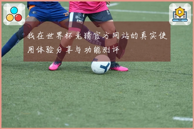 我在世界杯竞猜官方网站的真实使用体验分享与功能测评