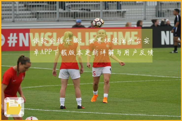 体验全新升级：世界杯投注平台安卓APP下载版本更新详解与用户反馈