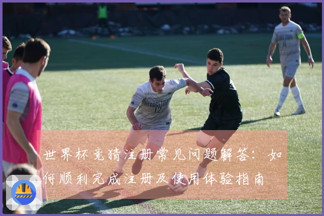世界杯竞猜注册常见问题解答：如何顺利完成注册及使用体验指南