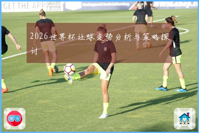 2026世界杯让球走势分析与策略探讨