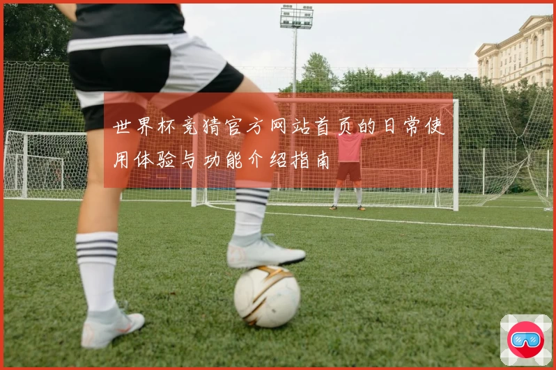 世界杯竞猜官方网站首页的日常使用体验与功能介绍指南