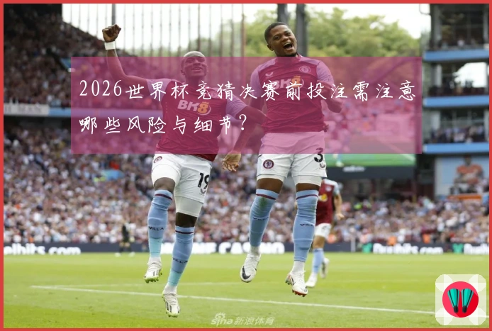 2026世界杯竞猜决赛前投注需注意哪些风险与细节？