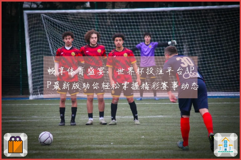 畅享体育盛宴，世界杯投注平台APP最新版助你轻松掌握精彩赛事动态